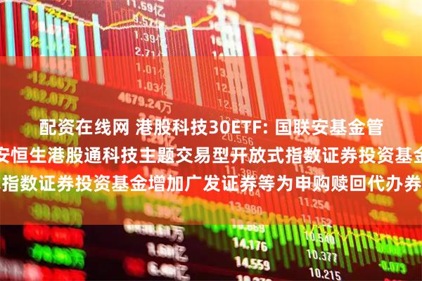 配资在线网 港股科技30ETF: 国联安基金管理有限公司关于旗下国联安恒生港股通科技主题交易型开放式指数证券投资基金增加广发证券等为申购赎回代办券商的公告