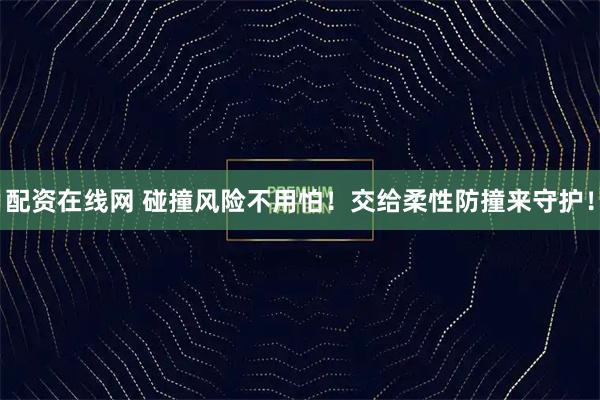 配资在线网 碰撞风险不用怕！交给柔性防撞来守护！