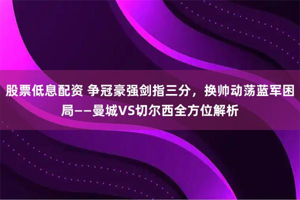 股票低息配资 争冠豪强剑指三分，换帅动荡蓝军困局——曼城VS切尔西全方位解析