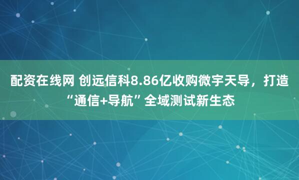 配资在线网 创远信科8.86亿收购微宇天导，打造“通信+导航”全域测试新生态