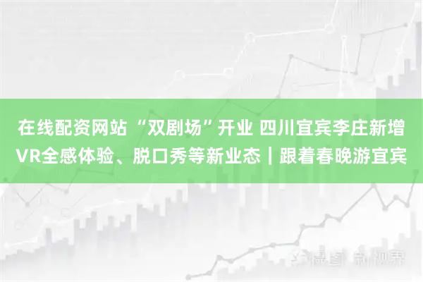 在线配资网站 “双剧场”开业 四川宜宾李庄新增VR全感体验、脱口秀等新业态｜跟着春晚游宜宾