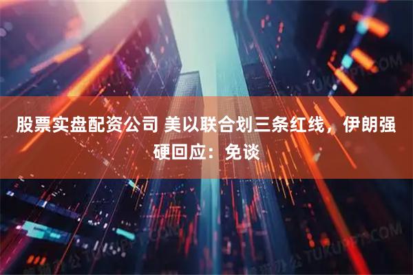 股票实盘配资公司 美以联合划三条红线，伊朗强硬回应：免谈