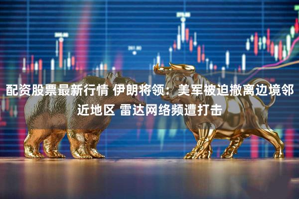 配资股票最新行情 伊朗将领：美军被迫撤离边境邻近地区 雷达网络频遭打击