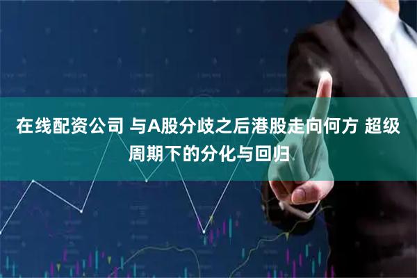 在线配资公司 与A股分歧之后港股走向何方 超级周期下的分化与回归